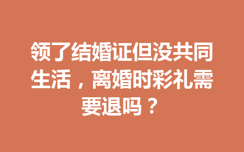 领了结婚证但没共同生活，离婚时彩礼需要退吗？ 一
