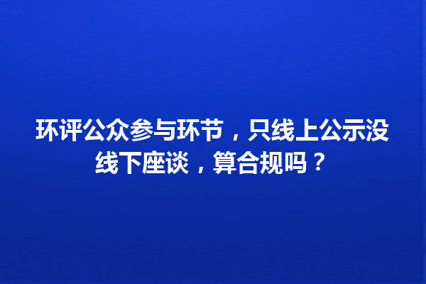 环评公众参与环节，只线上公示没线下座谈，算合规吗？ 一