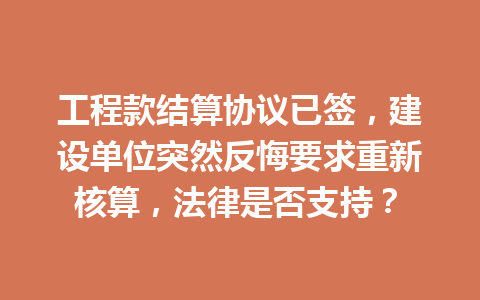 工程款结算协议已签,建设单位突然反悔要求重新核算,法律是否支持? 一