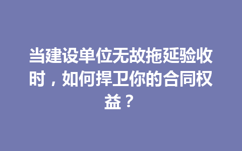当建设单位无故拖延验收时,如何捍卫你的合同权益? 三