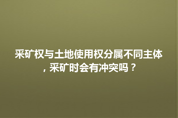 采矿权与土地使用权分属不同主体，采矿时会有冲突吗？ 一