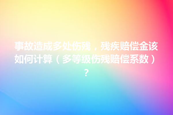 事故造成多处伤残,残疾赔偿金该如何计算(多等级伤残赔偿系数)? 一
