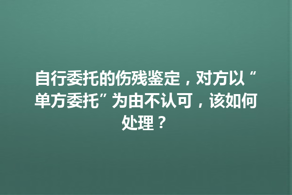 自行委托的伤残鉴定，对方以 “单方委托” 为由不认可，该如何处理？ 一