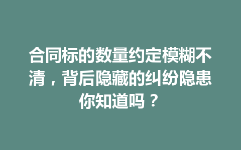 合同标的数量约定模糊不清,背后隐藏的纠纷隐患你知道吗? 一