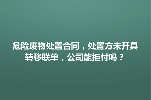 危险废物处置合同，处置方未开具转移联单，公司能拒付吗？ 一