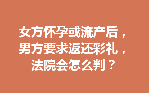 女方怀孕或流产后,男方要求返还彩礼,法院会怎么判? 一