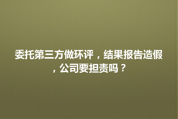 委托第三方做环评，结果报告造假，公司要担责吗？ 一