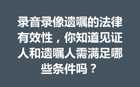 录音录像遗嘱的法律有效性,你知道见证人和遗嘱人需满足哪些条件吗? 一