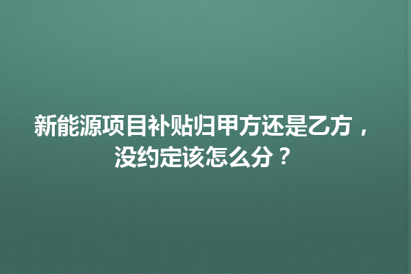 新能源项目补贴归甲方还是乙方，没约定该怎么分？ 一