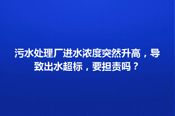 污水处理厂进水浓度突然升高，导致出水超标，要担责吗？ 一