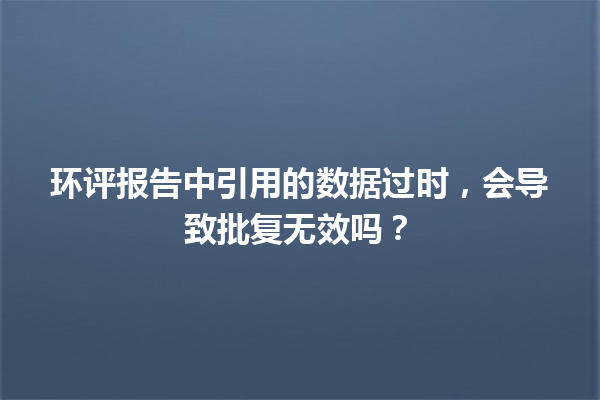 环评报告中引用的数据过时，会导致批复无效吗？ 一
