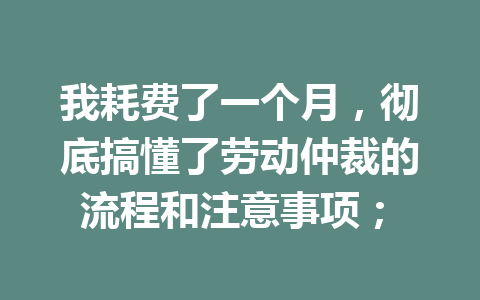 我耗费了一个月，彻底搞懂了劳动仲裁的流程和注意事项； 三