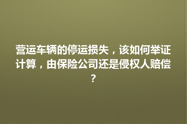 营运车辆的停运损失，该如何举证计算，由保险公司还是侵权人赔偿？ 一