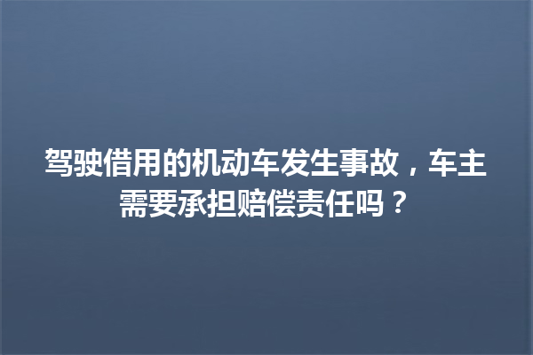 驾驶借用的机动车发生事故,车主需要承担赔偿责任吗? 一