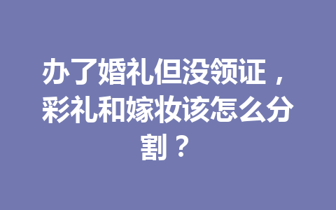 办了婚礼但没领证，彩礼和嫁妆该怎么分割？ 一