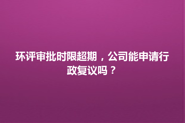 环评审批时限超期，公司能申请行政复议吗？ 一