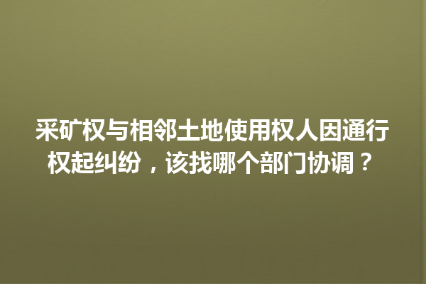 采矿权与相邻土地使用权人因通行权起纠纷，该找哪个部门协调？ 一