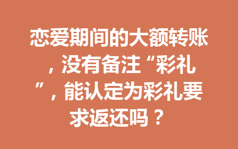 恋爱期间的大额转账，没有备注 “彩礼”，能认定为彩礼要求返还吗？ 一