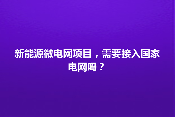 新能源微电网项目，需要接入国家电网吗？ 一