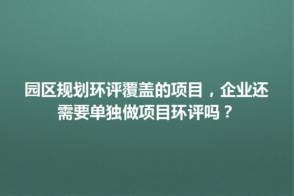 园区规划环评覆盖的项目，企业还需要单独做项目环评吗？ 一