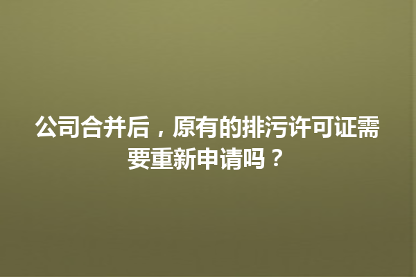 公司合并后，原有的排污许可证需要重新申请吗？ 一