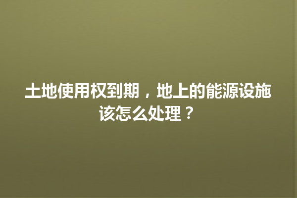 土地使用权到期，地上的能源设施该怎么处理？ 一