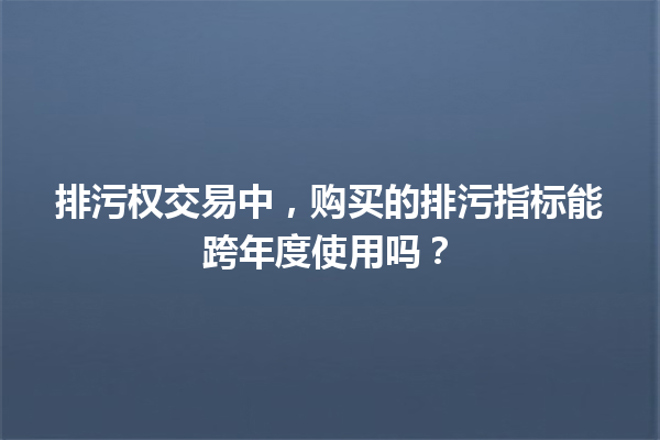 排污权交易中，购买的排污指标能跨年度使用吗？ 一
