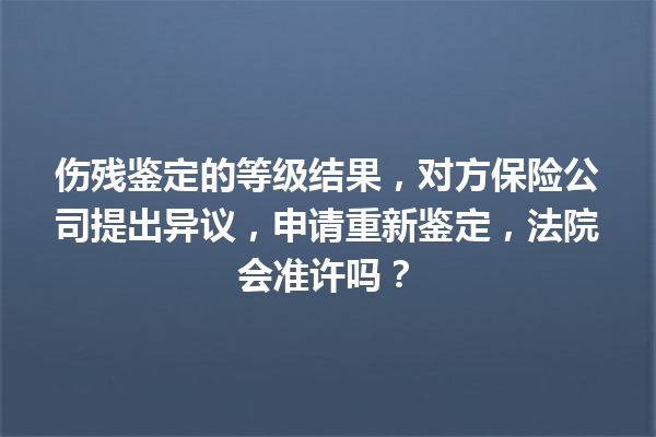 伤残鉴定的等级结果，对方保险公司提出异议，申请重新鉴定，法院会准许吗？ 一