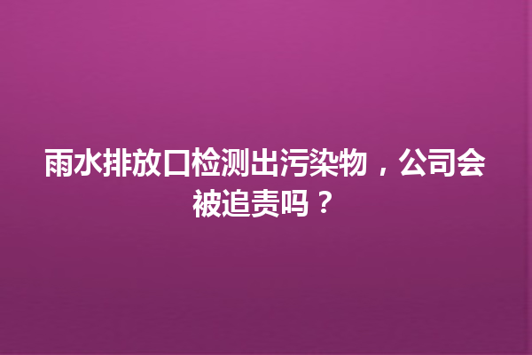 雨水排放口检测出污染物，公司会被追责吗？ 一