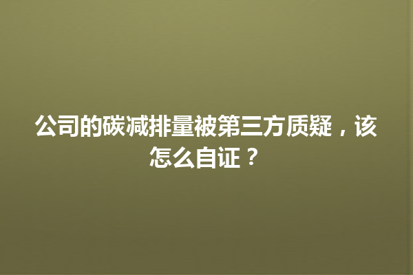 公司的碳减排量被第三方质疑,该怎么自证? 一
