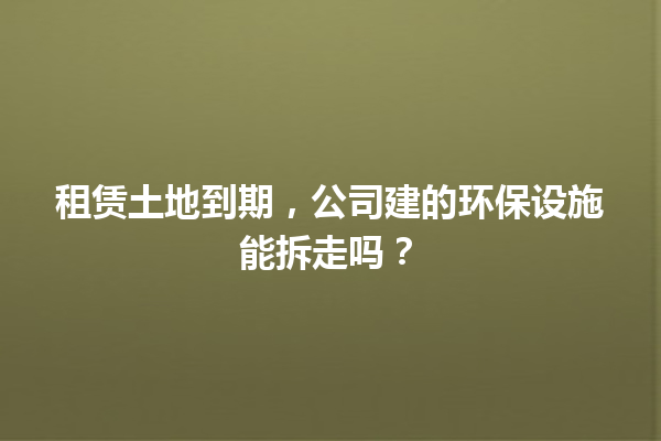 租赁土地到期，公司建的环保设施能拆走吗？ 一
