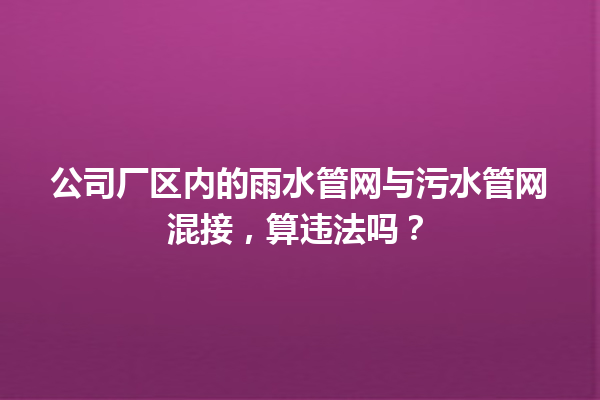 公司厂区内的雨水管网与污水管网混接，算违法吗？ 一