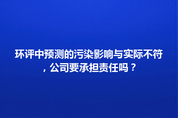 环评中预测的污染影响与实际不符，公司要承担责任吗？ 一