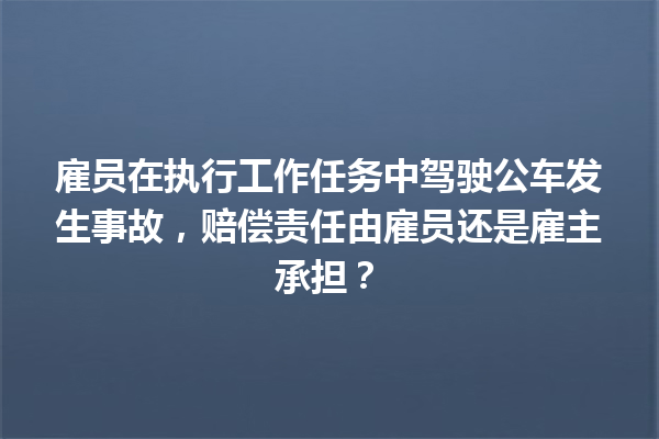 雇员在执行工作任务中驾驶公车发生事故，赔偿责任由雇员还是雇主承担？ 一