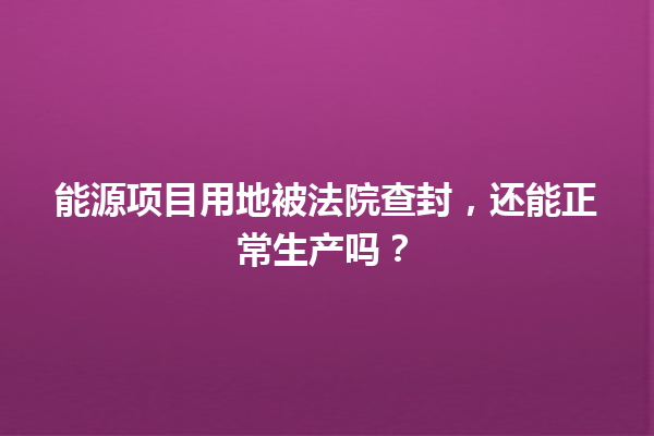 能源项目用地被法院查封，还能正常生产吗？ 一