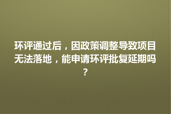环评通过后，因政策调整导致项目无法落地，能申请环评批复延期吗？ 一
