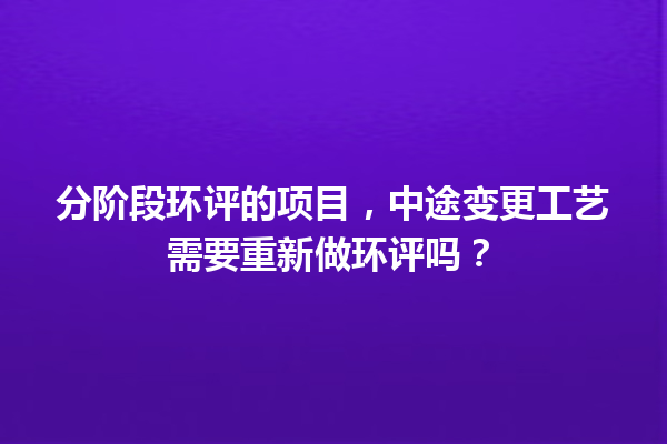 分阶段环评的项目，中途变更工艺需要重新做环评吗？ 一