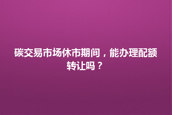 碳交易市场休市期间,能办理配额转让吗? 一