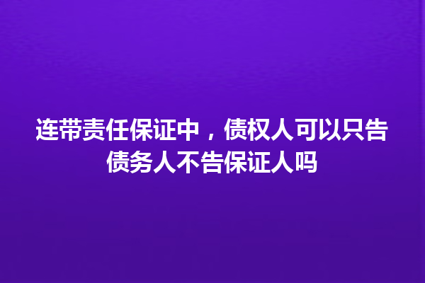 连带责任保证中,债权人可以只告债务人不告保证人吗 一