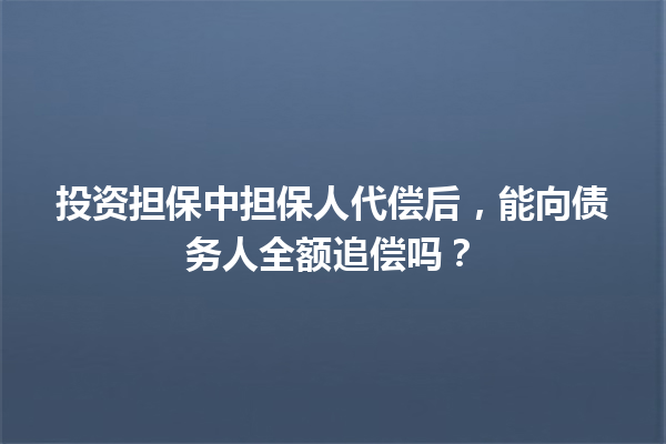 投资担保中担保人代偿后，能向债务人全额追偿吗？ 一