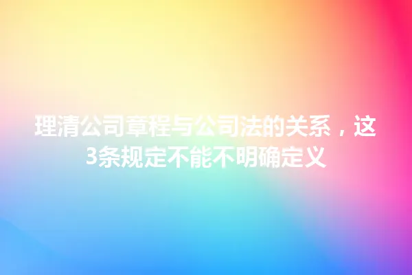 理清公司章程与公司法的关系，这3条规定不能不明确定义 一