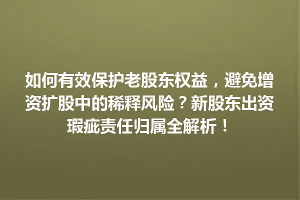 如何有效保护老股东权益，避免增资扩股中的稀释风险？新股东出资瑕疵责任归属全解析！ 一
