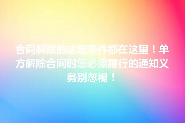 合同解除的法定条件都在这里!单方解除合同时您必须履行的通知义务别忽视! 一