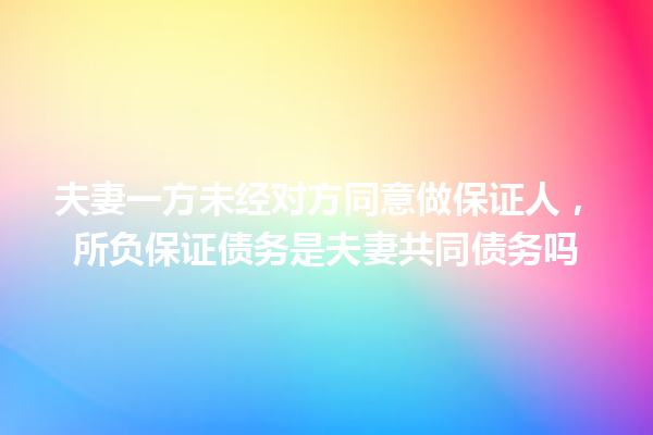 夫妻一方未经对方同意做保证人,所负保证债务是夫妻共同债务吗 一