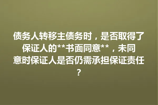 债务人转移主债务时，是否取得了保证人的**书面同意**，未同意时保证人是否仍需承担保证责任？ 一