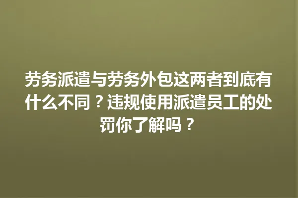劳务派遣与劳务外包这两者到底有什么不同?违规使用派遣员工的处罚你了解吗? 一