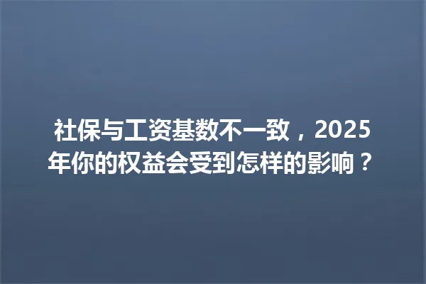 社保与工资基数不一致，2025年你的权益会受到怎样的影响？ 一
