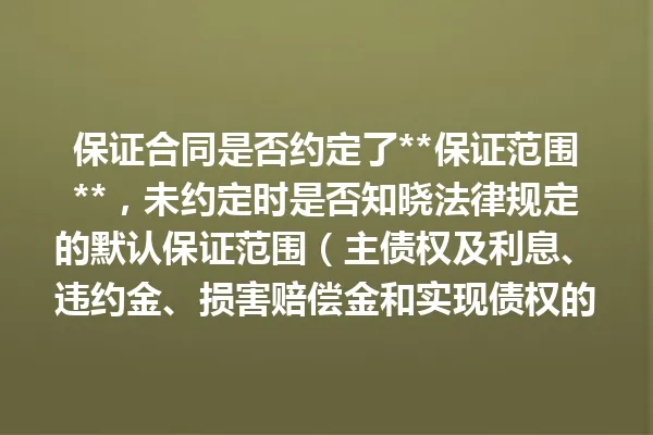 保证合同是否约定了**保证范围**，未约定时是否知晓法律规定的默认保证范围（主债权及利息、违约金、损害赔偿金和实现债权的费用）？ 一