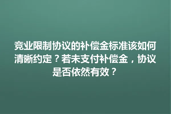 竞业限制协议的补偿金标准该如何清晰约定？若未支付补偿金，协议是否依然有效？ 一