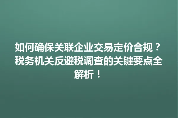 如何确保关联企业交易定价合规？税务机关反避税调查的关键要点全解析！ 一